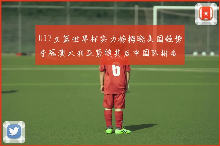 U17女篮世界杯实力榜揭晓美国强势夺冠澳大利亚紧随其后中国队排名第十