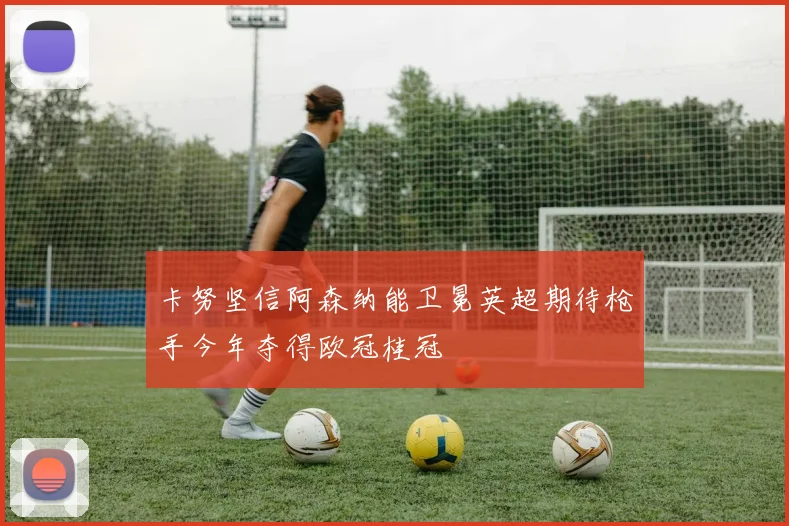 卡努坚信阿森纳能卫冕英超期待枪手今年夺得欧冠桂冠