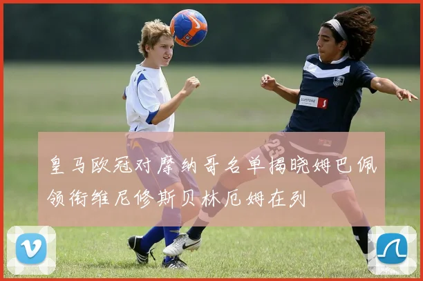 皇马欧冠对摩纳哥名单揭晓姆巴佩领衔维尼修斯贝林厄姆在列