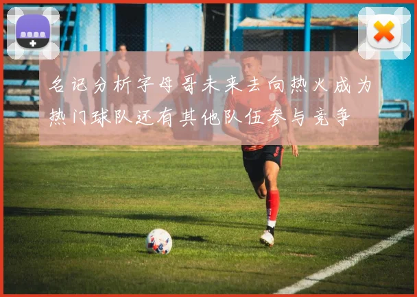 名记分析字母哥未来去向热火成为热门球队还有其他队伍参与竞争