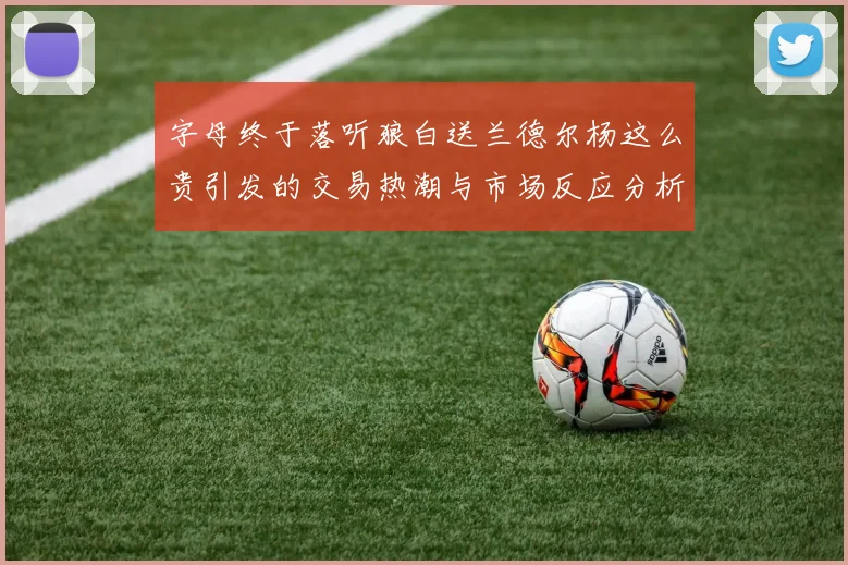 字母终于落听狼白送兰德尔杨这么贵引发的交易热潮与市场反应分析