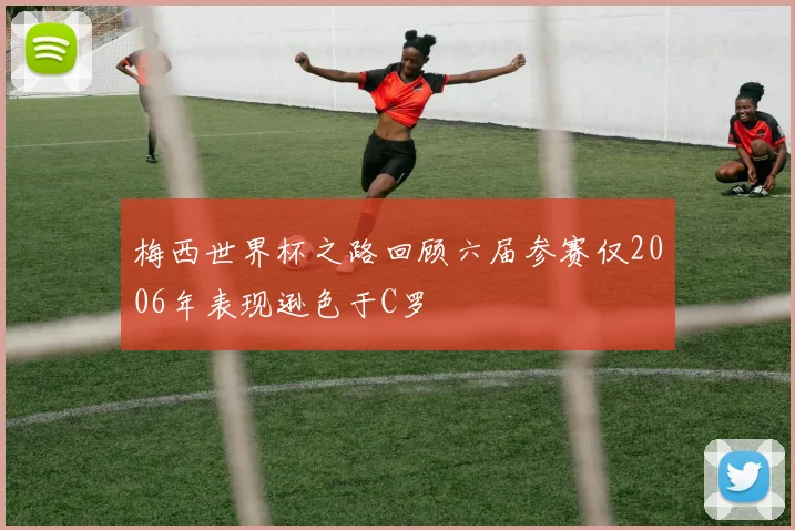 梅西世界杯之路回顾六届参赛仅2006年表现逊色于C罗