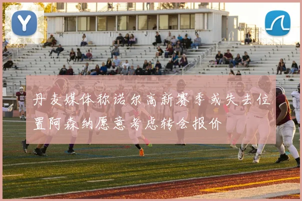 丹麦媒体称诺尔高新赛季或失去位置阿森纳愿意考虑转会报价