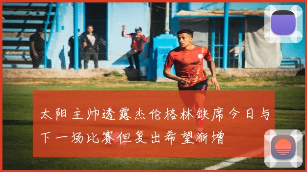 太阳主帅透露杰伦格林缺席今日与下一场比赛但复出希望渐增