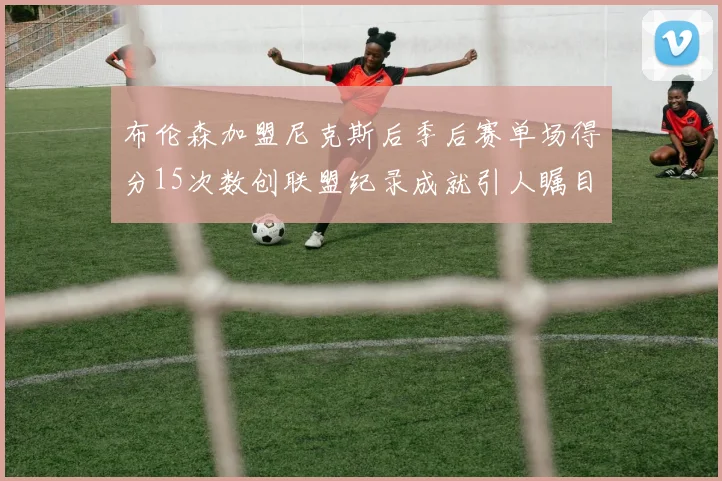 布伦森加盟尼克斯后季后赛单场得分15次数创联盟纪录成就引人瞩目