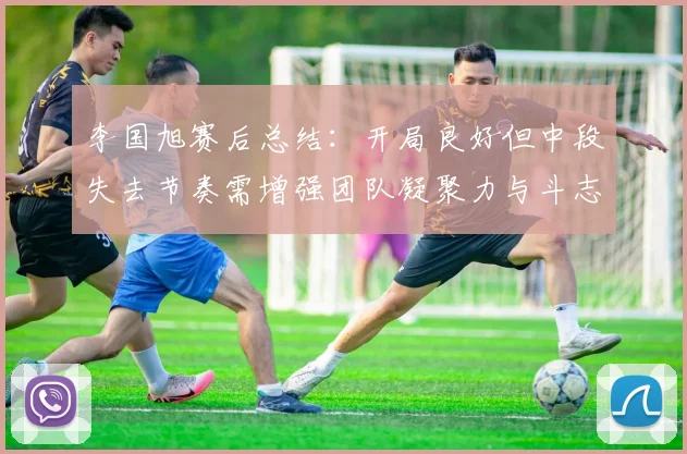李国旭赛后总结：开局良好但中段失去节奏需增强团队凝聚力与斗志