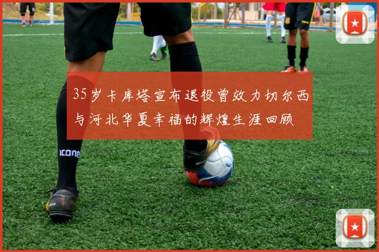 35岁卡库塔宣布退役曾效力切尔西与河北华夏幸福的辉煌生涯回顾