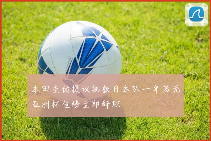 本田圭佑提议执教日本队一年若无亚洲杯佳绩立即辞职