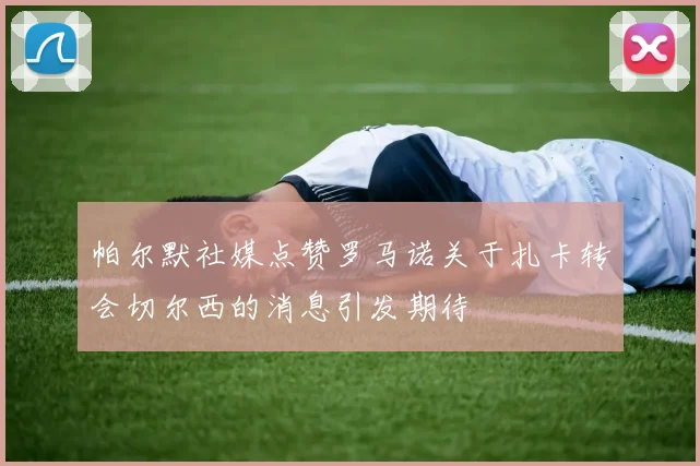 帕尔默社媒点赞罗马诺关于扎卡转会切尔西的消息引发期待