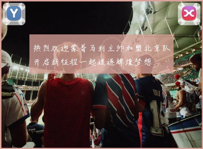热烈欢迎蒙哥马利主帅加盟北京队开启新征程一起追逐辉煌梦想