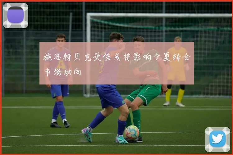 施洛特贝克受伤或将影响今夏转会市场动向