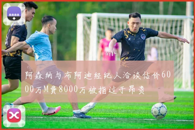 阿森纳与布阿迪经纪人洽谈估价6000万M费8000万被指过于昂贵