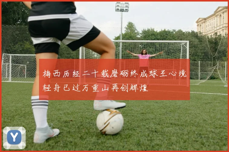 梅西历经二十载磨砺终成球王心境轻舟已过万重山再创辉煌