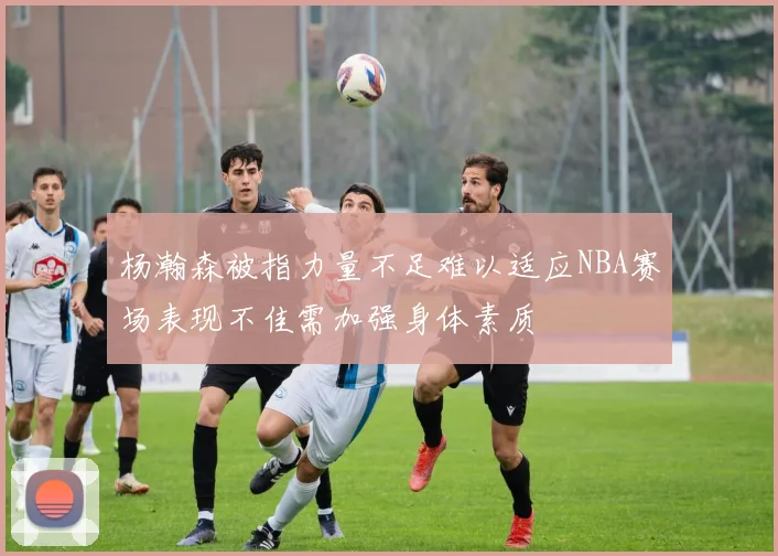 杨瀚森被指力量不足难以适应NBA赛场表现不佳需加强身体素质