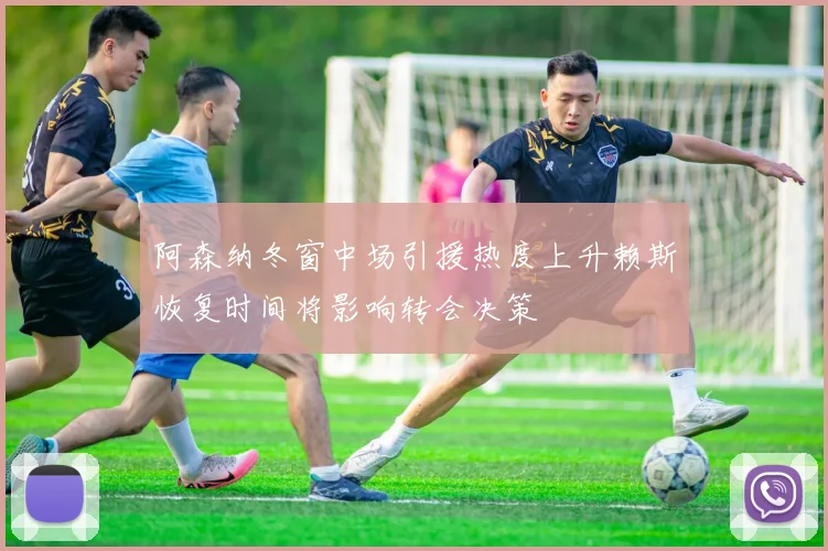 阿森纳冬窗中场引援热度上升赖斯恢复时间将影响转会决策
