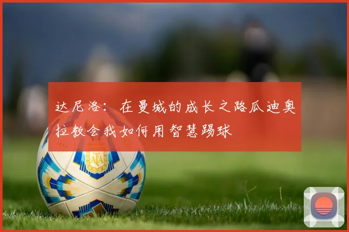 达尼洛：在曼城的成长之路瓜迪奥拉教会我如何用智慧踢球