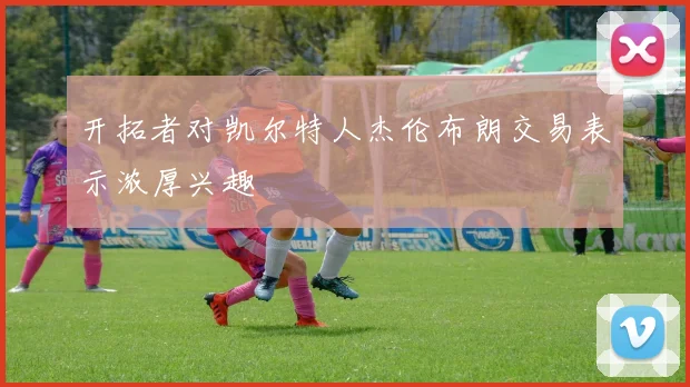 开拓者对凯尔特人杰伦布朗交易表示浓厚兴趣