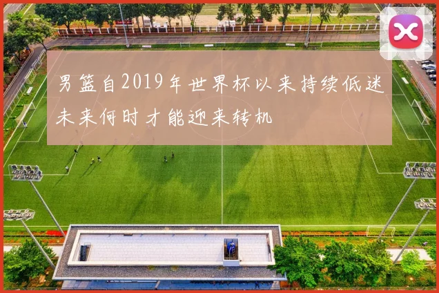 男篮自2019年世界杯以来持续低迷未来何时才能迎来转机