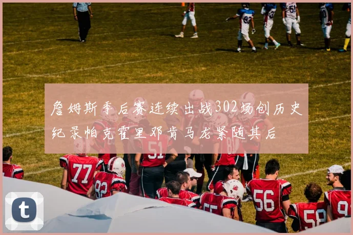 詹姆斯季后赛连续出战302场创历史纪录帕克霍里邓肯马龙紧随其后