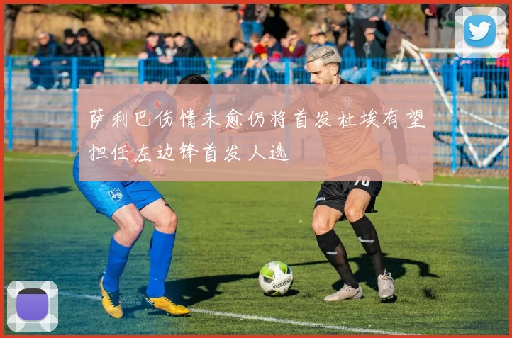 萨利巴伤情未愈仍将首发杜埃有望担任左边锋首发人选