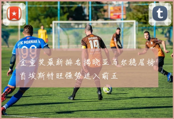 金童奖最新排名揭晓亚马尔稳居榜首埃斯特旺强势进入前五