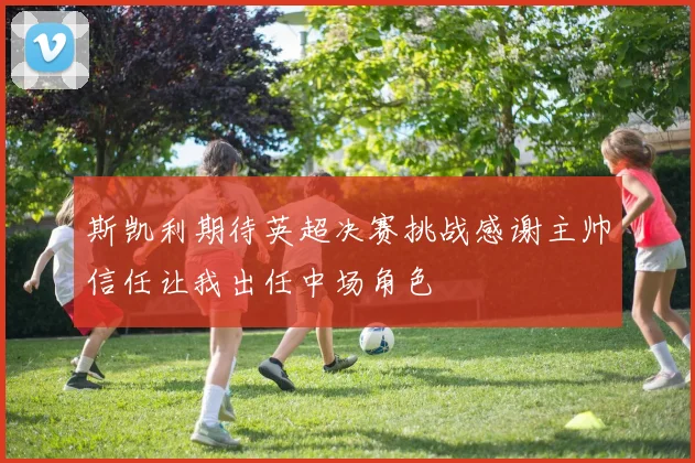 斯凯利期待英超决赛挑战感谢主帅信任让我出任中场角色