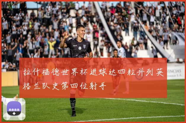 拉什福德世界杯进球达四粒并列英格兰队史第四位射手