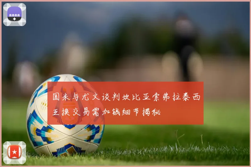 国米与尤文谈判坎比亚索弗拉泰西互换交易需加钱细节揭秘