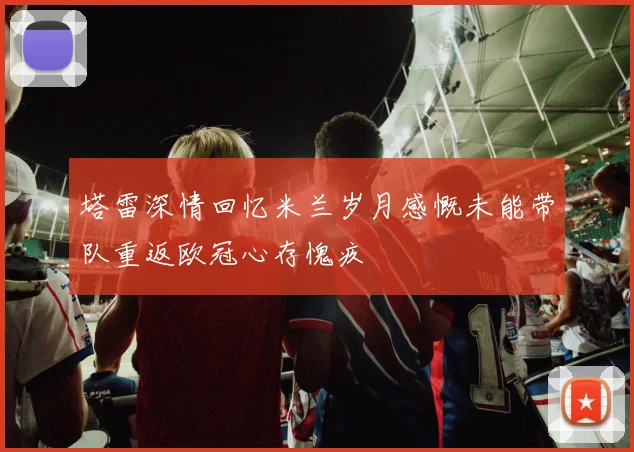 塔雷深情回忆米兰岁月感慨未能带队重返欧冠心存愧疚