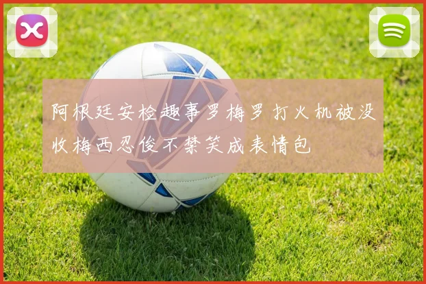 阿根廷安检趣事罗梅罗打火机被没收梅西忍俊不禁笑成表情包
