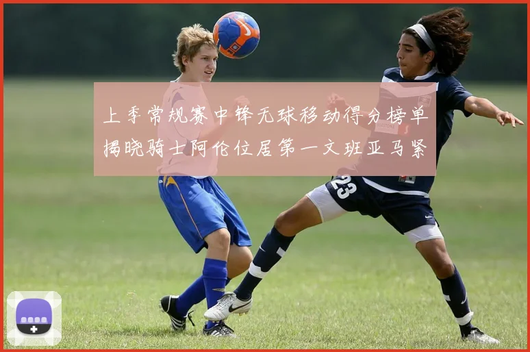 上季常规赛中锋无球移动得分榜单揭晓骑士阿伦位居第一文班亚马紧随其后
