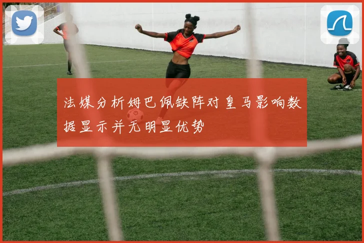 法媒分析姆巴佩缺阵对皇马影响数据显示并无明显优势