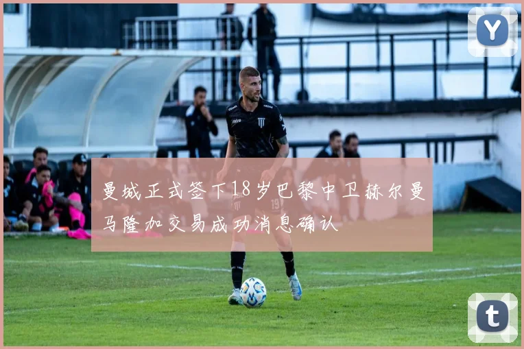 曼城正式签下18岁巴黎中卫赫尔曼马隆加交易成功消息确认